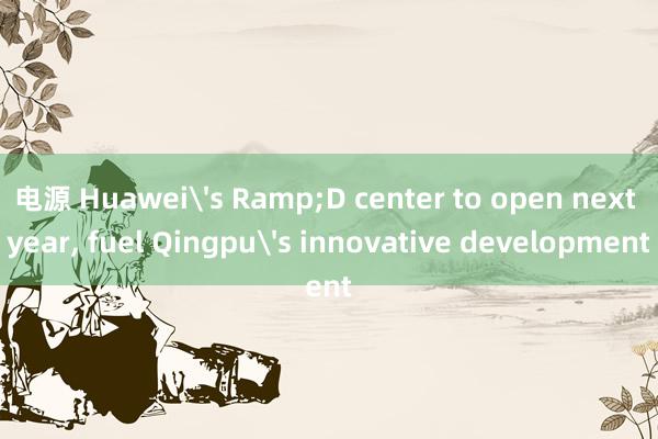 电源 Huawei's Ramp;D center to open next year, fuel Qingpu's innovative development
